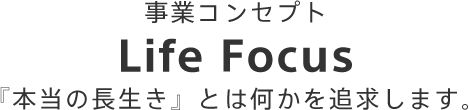 事業コンセプトLife Focus「本当の長生き」とは何かを追求します。